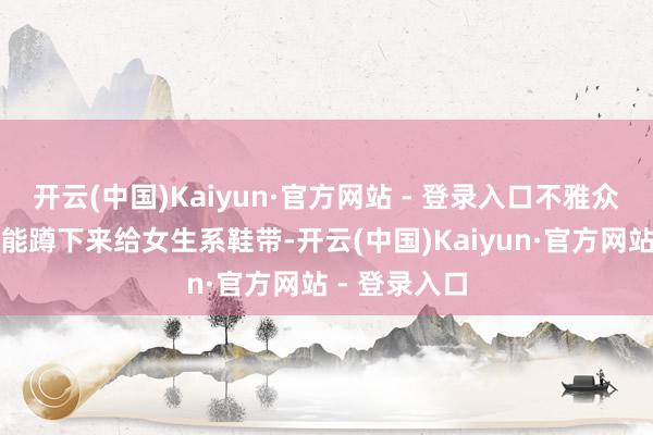开云(中国)Kaiyun·官方网站 - 登录入口不雅众发现霸总还能蹲下来给女生系鞋带-开云(中国)Kaiyun·官方网站 - 登录入口