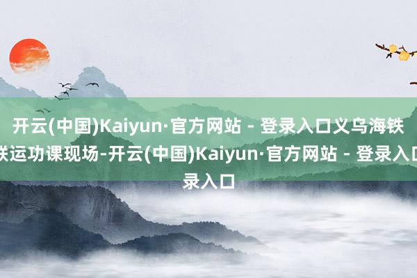 开云(中国)Kaiyun·官方网站 - 登录入口义乌海铁联运